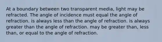 At a boundary between two transparent media, light may be refracted. The angle of incidence must equal the angle of refraction. is always <a href='https://www.questionai.com/knowledge/k7BtlYpAMX-less-than' class='anchor-knowledge'>less than</a> the angle of refraction. is always <a href='https://www.questionai.com/knowledge/ktgHnBD4o3-greater-than' class='anchor-knowledge'>greater than</a> the angle of refraction. may be greater than, less than, or equal to the angle of refraction.