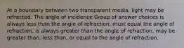 At a boundary between two transparent media, light may be refracted. The angle of incidence Group of answer choices is always less than the angle of refraction. must equal the angle of refraction. is always greater than the angle of refraction. may be greater than, less than, or equal to the angle of refraction.