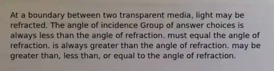 At a boundary between two transparent media, light may be refracted. The angle of incidence Group of answer choices is always less than the angle of refraction. must equal the angle of refraction. is always greater than the angle of refraction. may be greater than, less than, or equal to the angle of refraction.