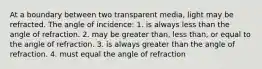 At a boundary between two transparent media, light may be refracted. The angle of incidence: 1. is always less than the angle of refraction. 2. may be greater than, less than, or equal to the angle of refraction. 3. is always greater than the angle of refraction. 4. must equal the angle of refraction