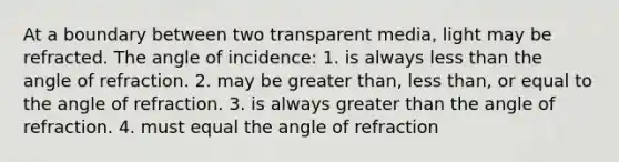 At a boundary between two transparent media, light may be refracted. The angle of incidence: 1. is always less than the angle of refraction. 2. may be greater than, less than, or equal to the angle of refraction. 3. is always greater than the angle of refraction. 4. must equal the angle of refraction