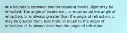 At a boundary between two transparent media, light may be refracted. The angle of incidence... a. must equal the angle of refraction. b. is always greater than the angle of refraction. c. may be greater than, less than, or equal to the angle of refraction. d. is always less than the angle of refraction.