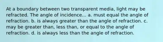 At a boundary between two transparent media, light may be refracted. The angle of incidence... a. must equal the angle of refraction. b. is always <a href='https://www.questionai.com/knowledge/ktgHnBD4o3-greater-than' class='anchor-knowledge'>greater than</a> the angle of refraction. c. may be greater than, <a href='https://www.questionai.com/knowledge/k7BtlYpAMX-less-than' class='anchor-knowledge'>less than</a>, or equal to the angle of refraction. d. is always less than the angle of refraction.