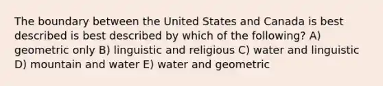 The boundary between the United States and Canada is best described is best described by which of the following? A) geometric only B) linguistic and religious C) water and linguistic D) mountain and water E) water and geometric