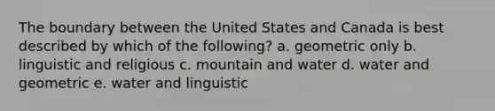 The boundary between the United States and Canada is best described by which of the following? a. geometric only b. linguistic and religious c. mountain and water d. water and geometric e. water and linguistic