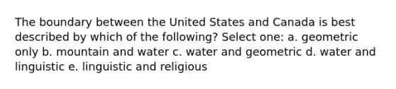 The boundary between the United States and Canada is best described by which of the following? Select one: a. geometric only b. mountain and water c. water and geometric d. water and linguistic e. linguistic and religious