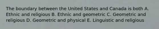 The boundary between the United States and Canada is both A. Ethnic and religious B. Ethnic and geometric C. Geometric and religious D. Geometric and physical E. Linguistic and religious