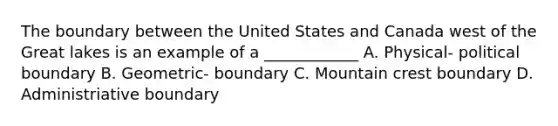 The boundary between the United States and Canada west of the Great lakes is an example of a ____________ A. Physical- political boundary B. Geometric- boundary C. Mountain crest boundary D. Administriative boundary