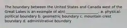 The boundary between the United States and Canada west of the Great Lakes is an example of a(n) __________________. a. physical-political boundary b. geometric boundary c. mountain crest boundary d. administrative boundary