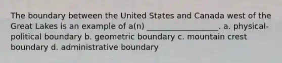 The boundary between the United States and Canada west of the Great Lakes is an example of a(n) __________________. a. physical-political boundary b. geometric boundary c. mountain crest boundary d. administrative boundary