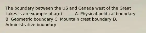 The boundary between the US and Canada west of the Great Lakes is an example of a(n) _____ A. Physical-political boundary B. Geometric boundary C. Mountain crest boundary D. Administrative boundary