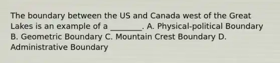 The boundary between the US and Canada west of the Great Lakes is an example of a ________. A. Physical-political Boundary B. Geometric Boundary C. Mountain Crest Boundary D. Administrative Boundary