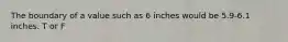 The boundary of a value such as 6 inches would be 5.9-6.1 inches. T or F