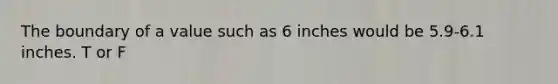 The boundary of a value such as 6 inches would be 5.9-6.1 inches. T or F