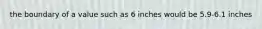 the boundary of a value such as 6 inches would be 5.9-6.1 inches