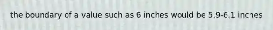 the boundary of a value such as 6 inches would be 5.9-6.1 inches