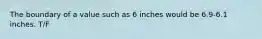 The boundary of a value such as 6 inches would be 6.9-6.1 inches. T/F