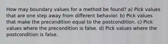 How may boundary values for a method be found? a) Pick values that are one step away from different behavior. b) Pick values that make the precondition equal to the postcondition. c) Pick values where the precondition is false. d) Pick values where the postcondition is false.