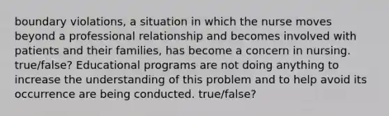 boundary violations, a situation in which the nurse moves beyond a professional relationship and becomes involved with patients and their families, has become a concern in nursing. true/false? Educational programs are not doing anything to increase the understanding of this problem and to help avoid its occurrence are being conducted. true/false?