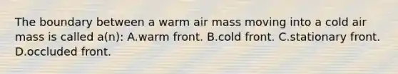 The boundary between a warm air mass moving into a cold air mass is called a(n): A.warm front. B.cold front. C.stationary front. D.occluded front.