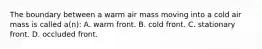 The boundary between a warm air mass moving into a cold air mass is called a(n): A. warm front. B. cold front. C. stationary front. D. occluded front.