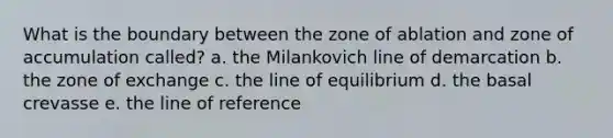 What is the boundary between the zone of ablation and zone of accumulation called? a. the Milankovich line of demarcation b. the zone of exchange c. the line of equilibrium d. the basal crevasse e. the line of reference