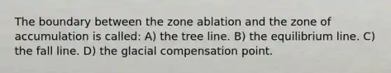 The boundary between the zone ablation and the zone of accumulation is called: A) the tree line. B) the equilibrium line. C) the fall line. D) the glacial compensation point.