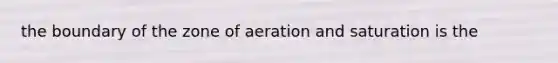 the boundary of the zone of aeration and saturation is the