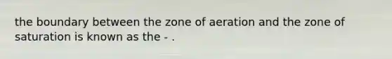 the boundary between the zone of aeration and the zone of saturation is known as the - .