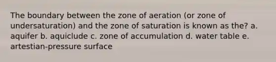 The boundary between the zone of aeration (or zone of undersaturation) and the zone of saturation is known as the? a. aquifer b. aquiclude c. zone of accumulation d. water table e. artestian-pressure surface