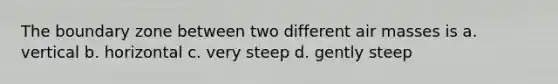 The boundary zone between two different <a href='https://www.questionai.com/knowledge/kxxue2ni5z-air-masses' class='anchor-knowledge'>air masses</a> is a. vertical b. horizontal c. very steep d. gently steep
