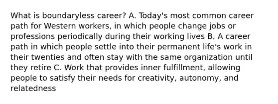 What is boundaryless career? A. Today's most common career path for Western workers, in which people change jobs or professions periodically during their working lives B. A career path in which people settle into their permanent life's work in their twenties and often stay with the same organization until they retire C. Work that provides inner fulfillment, allowing people to satisfy their needs for creativity, autonomy, and relatedness