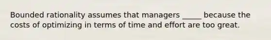 Bounded rationality assumes that managers _____ because the costs of optimizing in terms of time and effort are too great.​