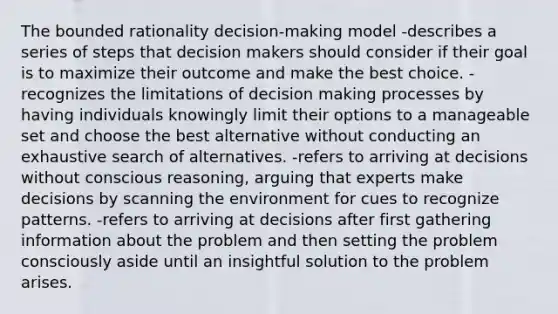 The bounded rationality decision-making model -describes a series of steps that decision makers should consider if their goal is to maximize their outcome and make the best choice. -recognizes the limitations of decision making processes by having individuals knowingly limit their options to a manageable set and choose the best alternative without conducting an exhaustive search of alternatives. -refers to arriving at decisions without conscious reasoning, arguing that experts make decisions by scanning the environment for cues to recognize patterns. -refers to arriving at decisions after first gathering information about the problem and then setting the problem consciously aside until an insightful solution to the problem arises.