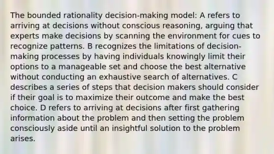 The bounded rationality decision-making model: A refers to arriving at decisions without conscious reasoning, arguing that experts make decisions by scanning the environment for cues to recognize patterns. B recognizes the limitations of decision-making processes by having individuals knowingly limit their options to a manageable set and choose the best alternative without conducting an exhaustive search of alternatives. C describes a series of steps that decision makers should consider if their goal is to maximize their outcome and make the best choice. D refers to arriving at decisions after first gathering information about the problem and then setting the problem consciously aside until an insightful solution to the problem arises.