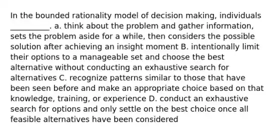 In the bounded rationality model of decision making, individuals __________. a. think about the problem and gather information, sets the problem aside for a while, then considers the possible solution after achieving an insight moment B. intentionally limit their options to a manageable set and choose the best alternative without conducting an exhaustive search for alternatives C. recognize patterns similar to those that have been seen before and make an appropriate choice based on that knowledge, training, or experience D. conduct an exhaustive search for options and only settle on the best choice once all feasible alternatives have been considered