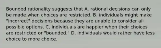 Bounded rationality suggests that A. rational decisions can only be made when choices are restricted. B. individuals might make "incorrect" decisions because they are unable to consider all possible options. C. individuals are happier when their choices are restricted or "bounded." D. individuals would rather have less choice to more choice.