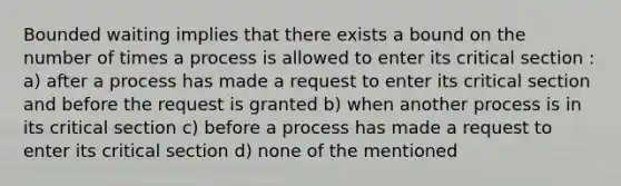 Bounded waiting implies that there exists a bound on the number of times a process is allowed to enter its critical section : a) after a process has made a request to enter its critical section and before the request is granted b) when another process is in its critical section c) before a process has made a request to enter its critical section d) none of the mentioned