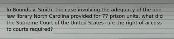 In Bounds v. Smith, the case involving the adequacy of the one law library North Carolina provided for 77 prison units, what did the Supreme Court of the United States rule the right of access to courts required?