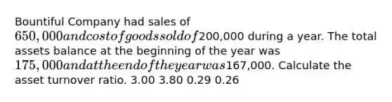 Bountiful Company had sales of 650,000 and cost of goods sold of200,000 during a year. The total assets balance at the beginning of the year was 175,000 and at the end of the year was167,000. Calculate the asset turnover ratio. 3.00 3.80 0.29 0.26