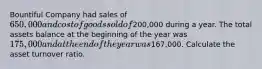 Bountiful Company had sales of 650,000 and cost of goods sold of200,000 during a year. The total assets balance at the beginning of the year was 175,000 and at the end of the year was167,000. Calculate the asset turnover ratio.