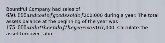 Bountiful Company had sales of 650,000 and cost of goods sold of200,000 during a year. The total assets balance at the beginning of the year was 175,000 and at the end of the year was167,000. Calculate the asset turnover ratio.