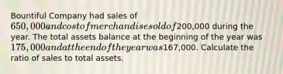 Bountiful Company had sales of 650,000 and cost of merchandise sold of200,000 during the year. The total assets balance at the beginning of the year was 175,000 and at the end of the year was167,000. Calculate the ratio of sales to total assets.