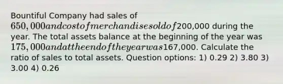 Bountiful Company had sales of 650,000 and cost of merchandise sold of200,000 during the year. The total assets balance at the beginning of the year was 175,000 and at the end of the year was167,000. Calculate the ratio of sales to total assets. Question options: 1) 0.29 2) 3.80 3) 3.00 4) 0.26