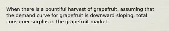 When there is a bountiful harvest of grapefruit, assuming that the demand curve for grapefruit is downward-sloping, total <a href='https://www.questionai.com/knowledge/k77rlOEdsf-consumer-surplus' class='anchor-knowledge'>consumer surplus</a> in the grapefruit market: