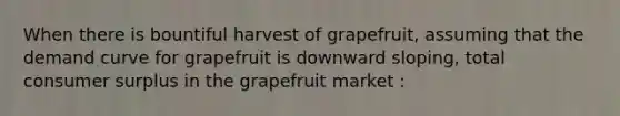 When there is bountiful harvest of grapefruit, assuming that the demand curve for grapefruit is downward sloping, total consumer surplus in the grapefruit market :