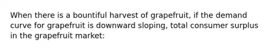 When there is a bountiful harvest of grapefruit, if the demand curve for grapefruit is downward sloping, total <a href='https://www.questionai.com/knowledge/k77rlOEdsf-consumer-surplus' class='anchor-knowledge'>consumer surplus</a> in the grapefruit market: