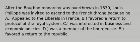 After the Bourbon monarchy was overthrown in 1830, Louis Philippe was invited to ascend to the French throne because he A.) Appealed to the Liberals in France. B.) favored a return to protocol of the royal system. C.) was interested in business and economic policies. D.) was a member of the bourgeoisie. E.) favored a return to the republic.