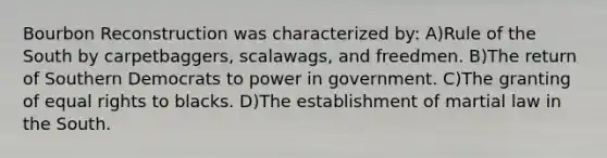 Bourbon Reconstruction was characterized by: A)Rule of the South by carpetbaggers, scalawags, and freedmen. B)The return of Southern Democrats to power in government. C)The granting of equal rights to blacks. D)The establishment of martial law in the South.