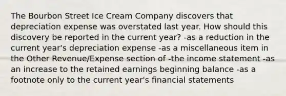 The Bourbon Street Ice Cream Company discovers that depreciation expense was overstated last year. How should this discovery be reported in the current year? -as a reduction in the current year's depreciation expense -as a miscellaneous item in the Other Revenue/Expense section of -the <a href='https://www.questionai.com/knowledge/kCPMsnOwdm-income-statement' class='anchor-knowledge'>income statement</a> -as an increase to the retained earnings beginning balance -as a footnote only to the current year's <a href='https://www.questionai.com/knowledge/kFBJaQCz4b-financial-statements' class='anchor-knowledge'>financial statements</a>